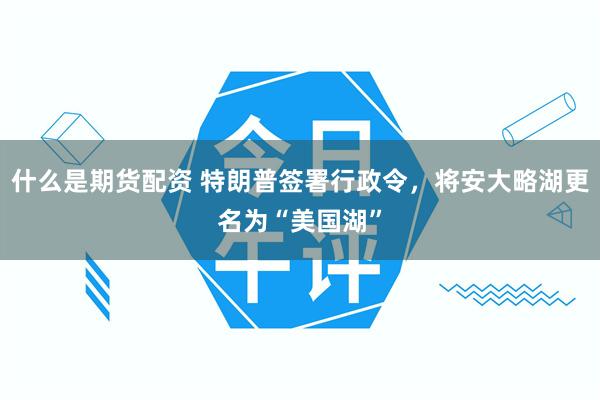 什么是期货配资 特朗普签署行政令，将安大略湖更名为“美国湖”