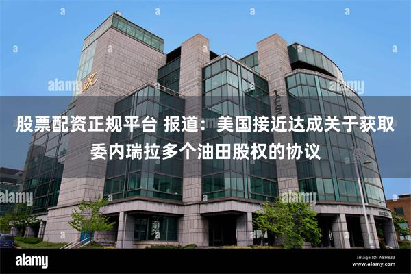 股票配资正规平台 报道：美国接近达成关于获取委内瑞拉多个油田股权的协议