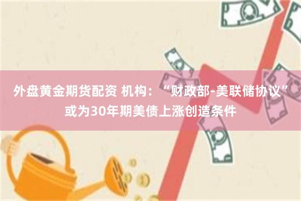 外盘黄金期货配资 机构：“财政部-美联储协议”或为30年期美债上涨创造条件