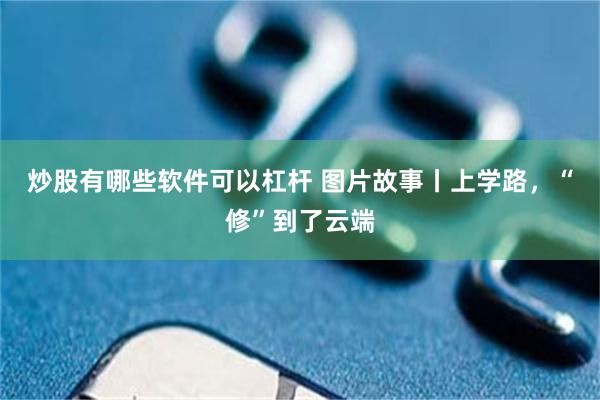 炒股有哪些软件可以杠杆 图片故事丨上学路，“修”到了云端