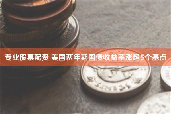 专业股票配资 美国两年期国债收益率涨超5个基点