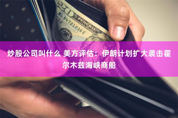 炒股公司叫什么 美方评估：伊朗计划扩大袭击霍尔木兹海峡商船