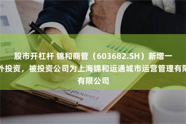 股市开杠杆 锦和商管(603682.SH)新增一起对外投资,被投资公司为上海锦和运通城市运营管理有限公司