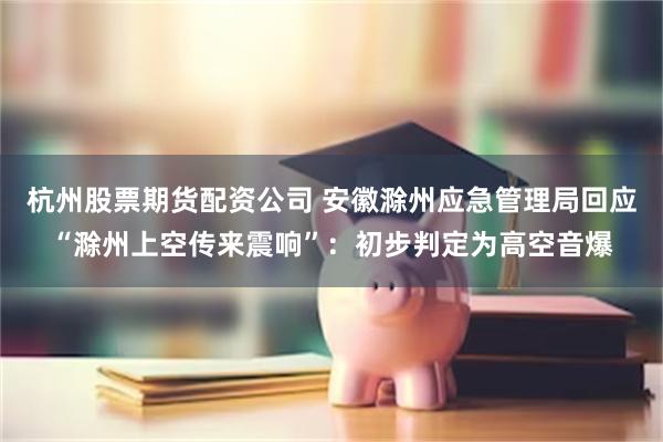 杭州股票期货配资公司 安徽滁州应急管理局回应“滁州上空传来震响”:初步判定为高空音爆