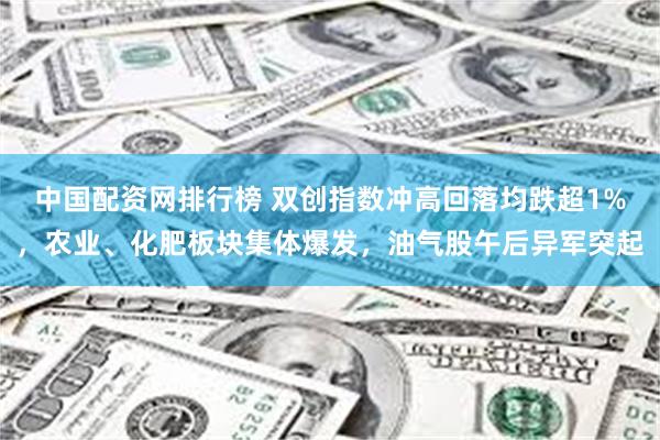 中国配资网排行榜 双创指数冲高回落均跌超1%,农业、化肥板块集体爆发,油气股午后异军突起