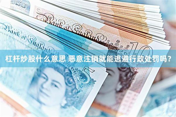 杠杆炒股什么意思 恶意注销就能逃避行政处罚吗？