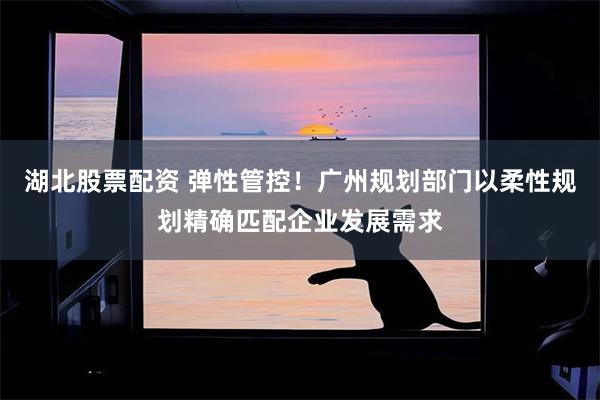 湖北股票配资 弹性管控！广州规划部门以柔性规划精确匹配企业发展需求