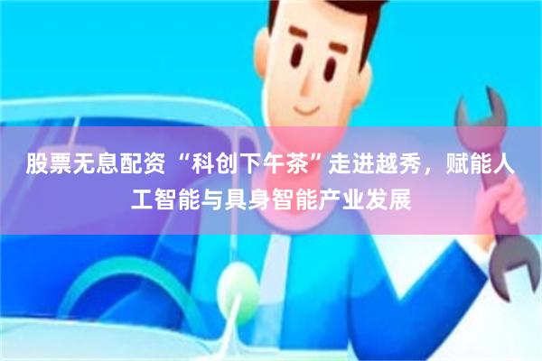 股票无息配资 “科创下午茶”走进越秀，赋能人工智能与具身智能产业发展