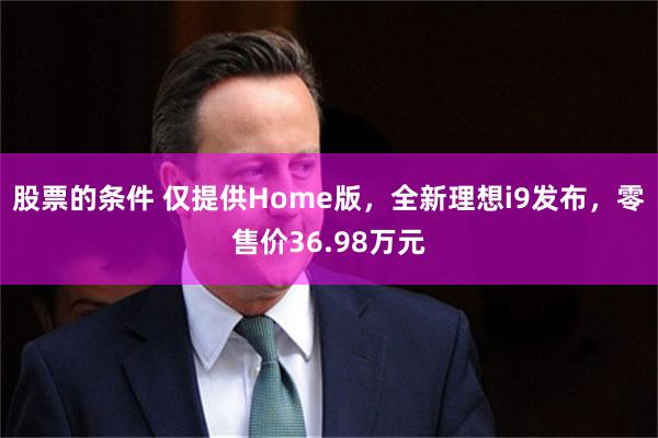 股票的条件 仅提供Home版，全新理想i9发布，零售价36.98万元