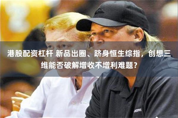 港股配资杠杆 新品出圈、跻身恒生综指，创想三维能否破解增收不增利难题？