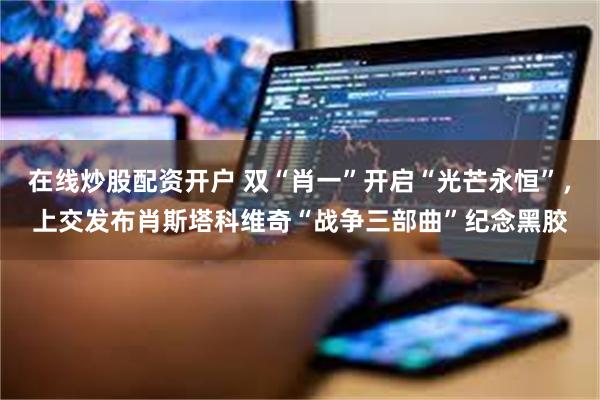 在线炒股配资开户 双“肖一”开启“光芒永恒”，上交发布肖斯塔科维奇“战争三部曲”纪念黑胶