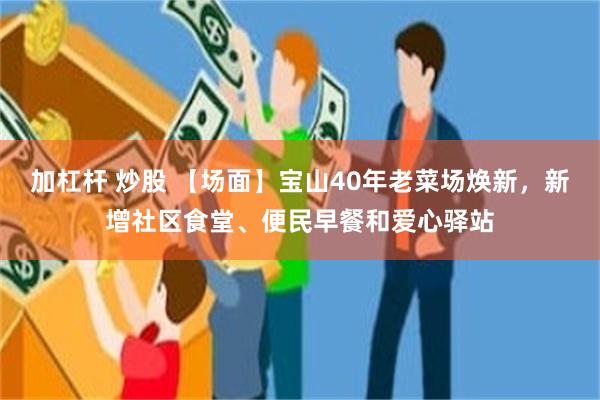 加杠杆 炒股 【场面】宝山40年老菜场焕新，新增社区食堂、便民早餐和爱心驿站