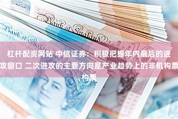 杠杆配资网站 中信证券：积极把握年内最后的进攻窗口 二次进攻的主要方向是产业趋势上的非机构票