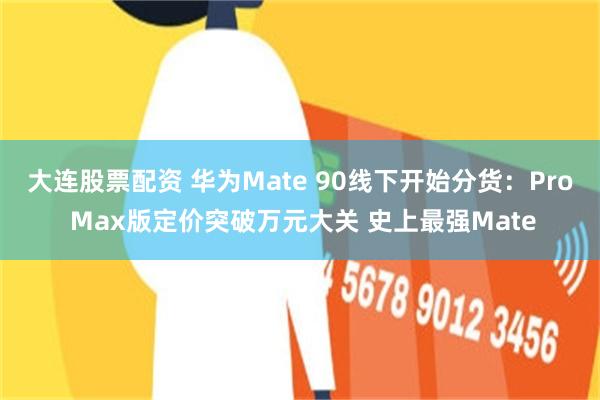 大连股票配资 华为Mate 90线下开始分货：Pro Max版定价突破万元大关 史上最强Mate