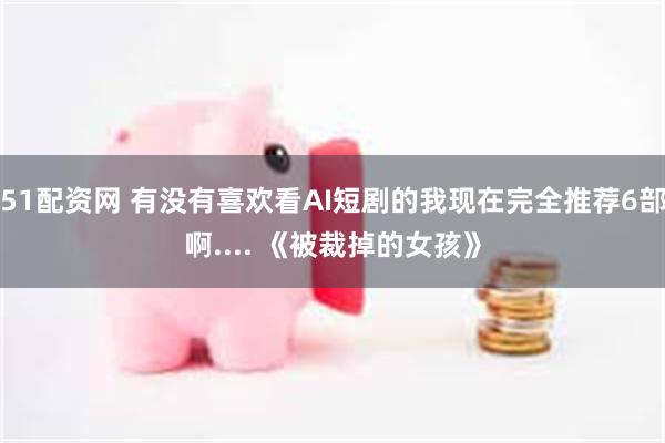 51配资网 有没有喜欢看AI短剧的我现在完全推荐6部啊.... 《被裁掉的女孩》