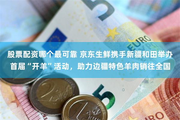 股票配资哪个最可靠 京东生鲜携手新疆和田举办首届“开羊”活动，助力边疆特色羊肉销往全国