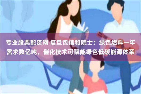 专业股票配资网 复旦包信和院士：绿色燃料一年需求数亿吨，催化技术可赋能绿色低碳能源体系