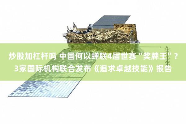 炒股加杠杆吗 中国何以蝉联4届世赛“奖牌王”？3家国际机构联合发布《追求卓越技能》报告