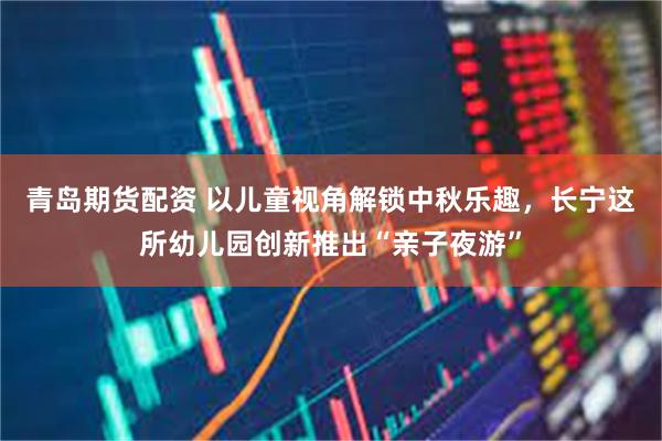 青岛期货配资 以儿童视角解锁中秋乐趣,长宁这所幼儿园创新推出“亲子夜游”