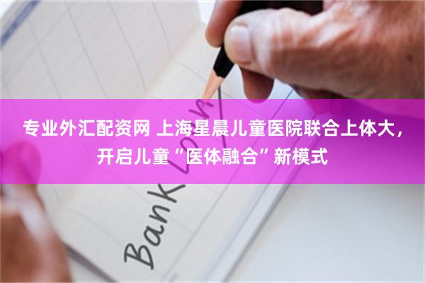 专业外汇配资网 上海星晨儿童医院联合上体大，开启儿童“医体融合”新模式