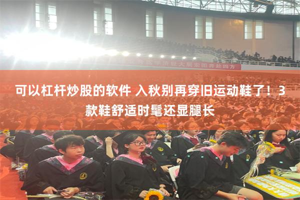 可以杠杆炒股的软件 入秋别再穿旧运动鞋了！3款鞋舒适时髦还显腿长