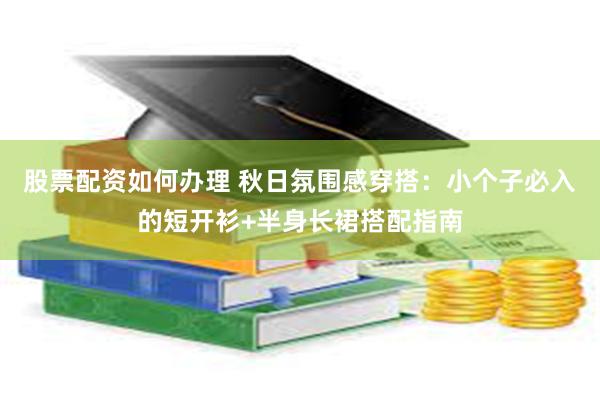 股票配资如何办理 秋日氛围感穿搭：小个子必入的短开衫+半身长裙搭配指南