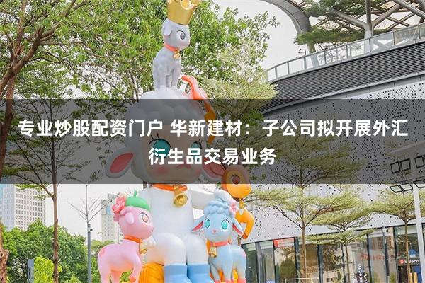 专业炒股配资门户 华新建材:子公司拟开展外汇衍生品交易业务
