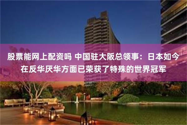 股票能网上配资吗 中国驻大阪总领事：日本如今在反华厌华方面已荣获了特殊的世界冠军