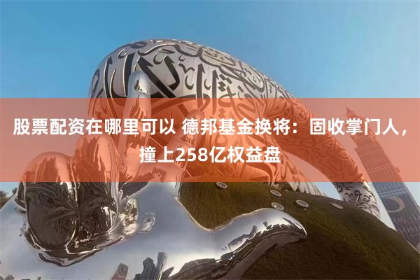 股票配资在哪里可以 德邦基金换将:固收掌门人,撞上258亿权益盘