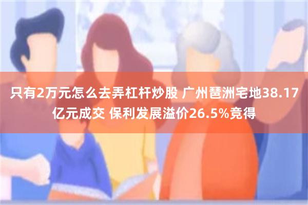 只有2万元怎么去弄杠杆炒股 广州琶洲宅地38.17亿元成交 保利发展溢价26.5%竞得