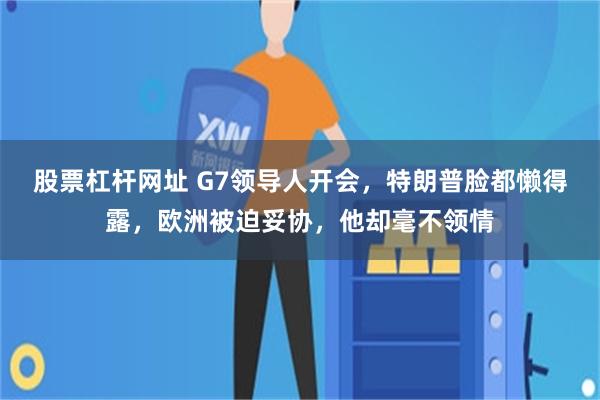 股票杠杆网址 G7领导人开会,特朗普脸都懒得露,欧洲被迫妥协,他却毫不领情