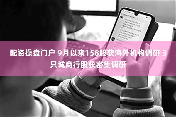 配资操盘门户 9月以来158股获海外机构调研 3只城商行股获密集调研