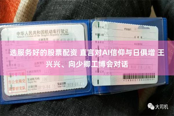 选服务好的股票配资 直言对AI信仰与日俱增 王兴兴、向少卿工博会对话