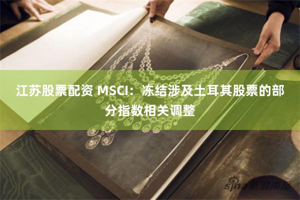 江苏股票配资 MSCI：冻结涉及土耳其股票的部分指数相关调整