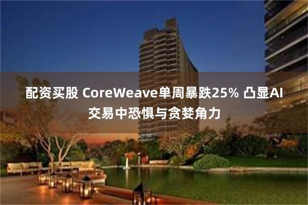 配资买股 CoreWeave单周暴跌25% 凸显AI交易中恐惧与贪婪角力