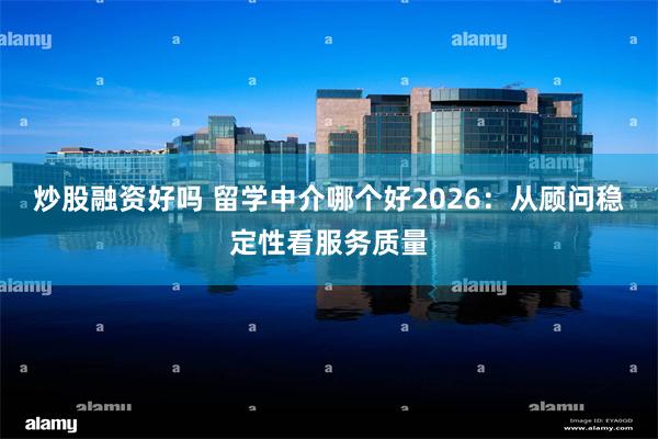 炒股融资好吗 留学中介哪个好2026：从顾问稳定性看服务质量