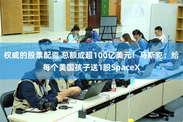 权威的股票配资 总额或超100亿美元！马斯克：给每个美国孩子送1股SpaceX