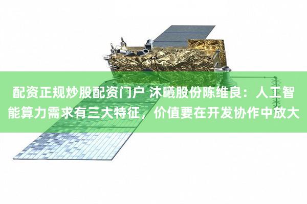 配资正规炒股配资门户 沐曦股份陈维良：人工智能算力需求有三大特征，价值要在开发协作中放大