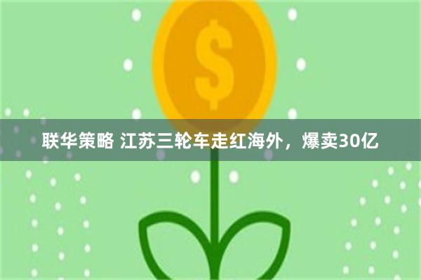 联华策略 江苏三轮车走红海外，爆卖30亿