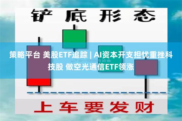 策略平台 美股ETF追踪 | AI资本开支担忧重挫科技股 做空光通信ETF领涨