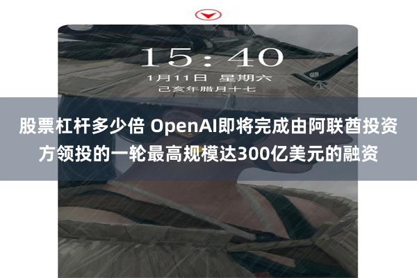 股票杠杆多少倍 OpenAI即将完成由阿联酋投资方领投的一轮最高规模达300亿美元的融资