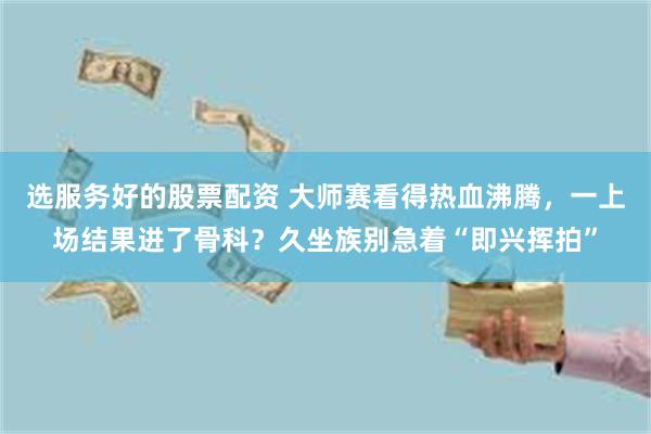 选服务好的股票配资 大师赛看得热血沸腾，一上场结果进了骨科？久坐族别急着“即兴挥拍”
