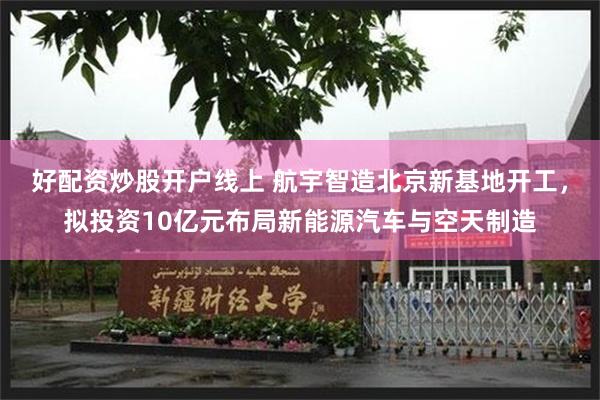 好配资炒股开户线上 航宇智造北京新基地开工，拟投资10亿元布局新能源汽车与空天制造