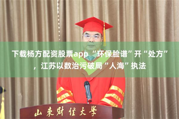 下载杨方配资股票app “环保脸谱”开“处方”，江苏以数治污破局“人海”执法