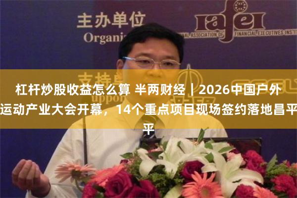 杠杆炒股收益怎么算 半两财经｜2026中国户外运动产业大会开幕，14个重点项目现场签约落地昌平